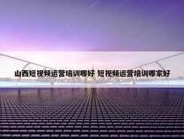 山西短视频运营培训哪好 短视频运营培训哪家好