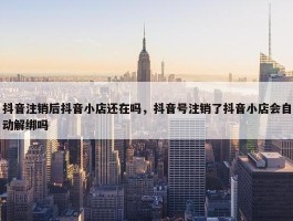 抖音注销后抖音小店还在吗，抖音号注销了抖音小店会自动解绑吗