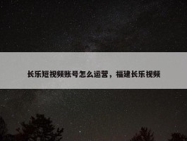 长乐短视频账号怎么运营，福建长乐视频