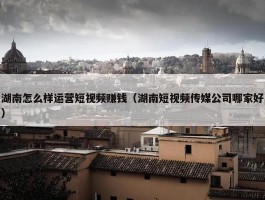 湖南怎么样运营短视频赚钱（湖南短视频传媒公司哪家好）