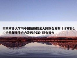 南京审计大学与中国信通院云大所联合发布《IT审计2.0护航新质生产力发展之路》研究报告