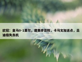 欧冠：皇马0-1里尔，遭赛季首败，卡马文加送点，吕迪格失良机