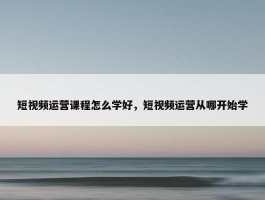 短视频运营课程怎么学好，短视频运营从哪开始学