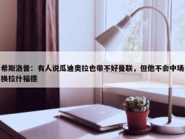 希斯洛普：有人说瓜迪奥拉也带不好曼联，但他不会中场换拉什福德