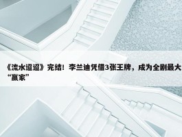 《流水迢迢》完结！李兰迪凭借3张王牌，成为全剧最大“赢家”