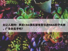 太让人期待！两家CBA俱乐部有意引进NBA防守大闸，广东会出手吗？