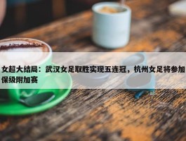 女超大结局：武汉女足取胜实现五连冠，杭州女足将参加保级附加赛