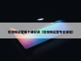 短视频运营哪个课好讲（短视频运营专业课程）