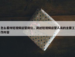 怎么看待短视频运营岗位，简述短视频运营人员的主要工作内容