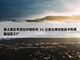 富士康正考虑在印度投资 10 亿美元建设智能手机屏幕组装工厂