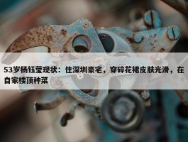 53岁杨钰莹现状：住深圳豪宅，穿碎花裙皮肤光滑，在自家楼顶种菜