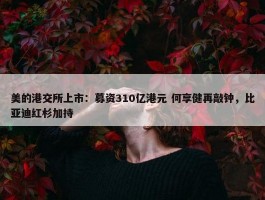 美的港交所上市：募资310亿港元 何享健再敲钟，比亚迪红杉加持