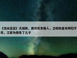 《流水迢迢》大结局，裴琰孤家寡人，卫昭和皇帝同归于尽，江慈为他生了儿子