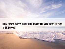 国足预定4连败？印尼坐拥13名归化可组首发 伊万恐下课倒计时