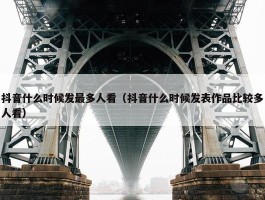 抖音什么时候发最多人看（抖音什么时候发表作品比较多人看）