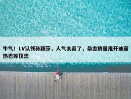 牛气！LV认领孙颖莎，人气太高了，杂志销量甩开迪丽热巴等顶流