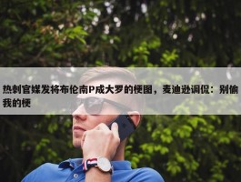 热刺官媒发将布伦南P成大罗的梗图，麦迪逊调侃：别偷我的梗