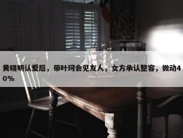 黄晓明认爱后，带叶珂会见友人，女方承认整容，微动40%