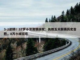 3-2逆转！37岁小法激情庆祝：执教五大联赛历史首胜，8万小城狂欢