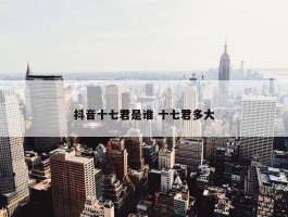 抖音十七君是谁 十七君多大