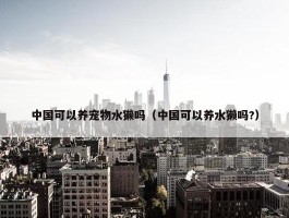 中国可以养宠物水獭吗（中国可以养水獭吗?）