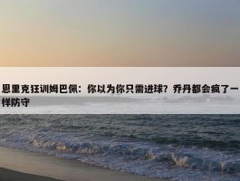 恩里克狂训姆巴佩：你以为你只需进球？乔丹都会疯了一样防守