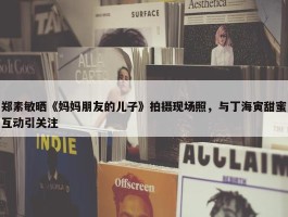 郑素敏晒《妈妈朋友的儿子》拍摄现场照，与丁海寅甜蜜互动引关注