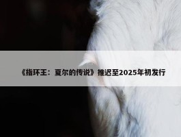 《指环王：夏尔的传说》推迟至2025年初发行