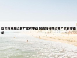 陇南短视频运营厂家有哪些 陇南短视频运营厂家有哪些呢