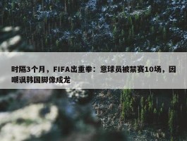 时隔3个月，FIFA出重拳：意球员被禁赛10场，因嘲讽韩国脚像成龙