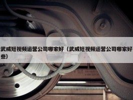 武威短视频运营公司哪家好（武威短视频运营公司哪家好些）