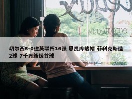 切尔西5-0进英联杯16强 恩昆库戴帽 菲利克斯造2球 7千万新援首球