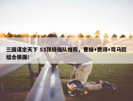 三国谋定天下 S3顶级强队推荐，曹操+贾诩+司马懿组合很强！