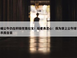 曝公牛仍在积极兜售拉文！后者表忠心：我为穿上公牛球衣而自豪