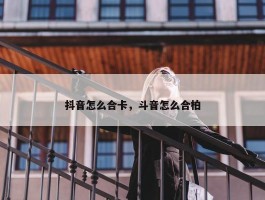 抖音怎么合卡，斗音怎么合柏