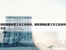 做短视频运营工作工资高吗，做短视频运营工作工资高吗女生