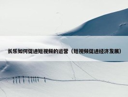 长乐如何促进短视频的运营（短视频促进经济发展）