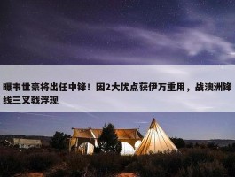 曝韦世豪将出任中锋！因2大优点获伊万重用，战澳洲锋线三叉戟浮现