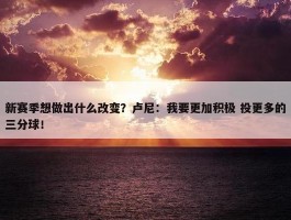 新赛季想做出什么改变？卢尼：我要更加积极 投更多的三分球！