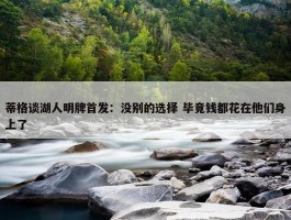 蒂格谈湖人明牌首发：没别的选择 毕竟钱都花在他们身上了