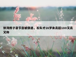 郭涛携子录节目被偶遇，石头才16岁身高超180又高又帅