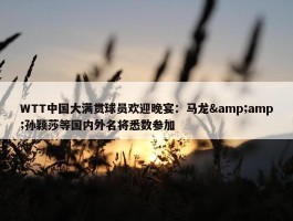 WTT中国大满贯球员欢迎晚宴：马龙&amp;孙颖莎等国内外名将悉数参加