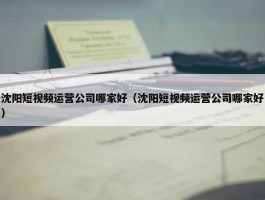 沈阳短视频运营公司哪家好（沈阳短视频运营公司哪家好）