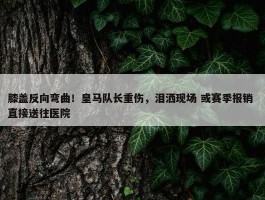 膝盖反向弯曲！皇马队长重伤，泪洒现场 或赛季报销 直接送往医院