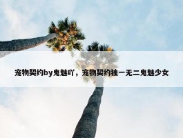 宠物契约by鬼魅吖，宠物契约独一无二鬼魅少女