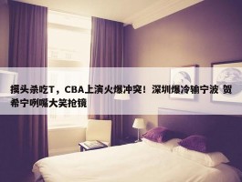 摸头杀吃T，CBA上演火爆冲突！深圳爆冷输宁波 贺希宁咧嘴大笑抢镜