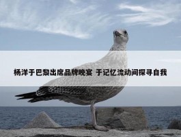 杨洋于巴黎出席品牌晚宴 于记忆流动间探寻自我