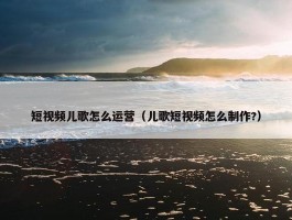 短视频儿歌怎么运营（儿歌短视频怎么制作?）