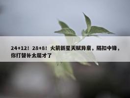 24+12！28+8！火箭新星天赋异禀，隔扣中锋，你打替补太屈才了