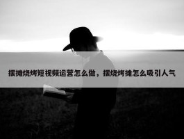 摆摊烧烤短视频运营怎么做，摆烧烤摊怎么吸引人气